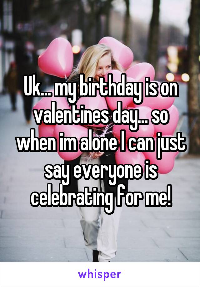 Uk... my birthday is on valentines day... so when im alone I can just say everyone is celebrating for me!
