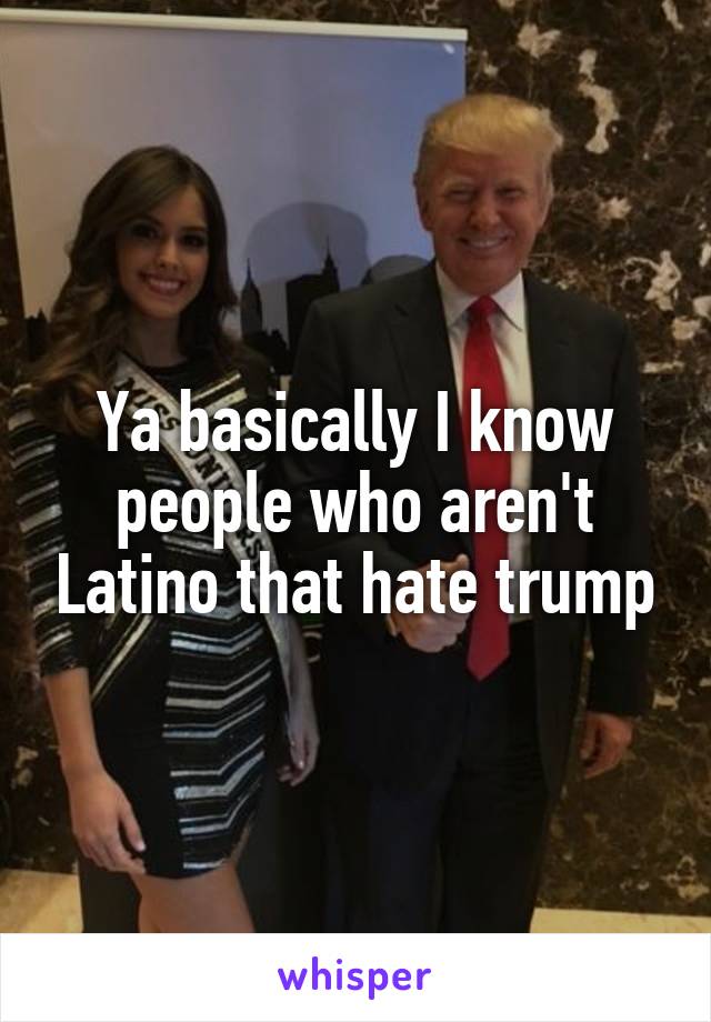 Ya basically I know people who aren't Latino that hate trump