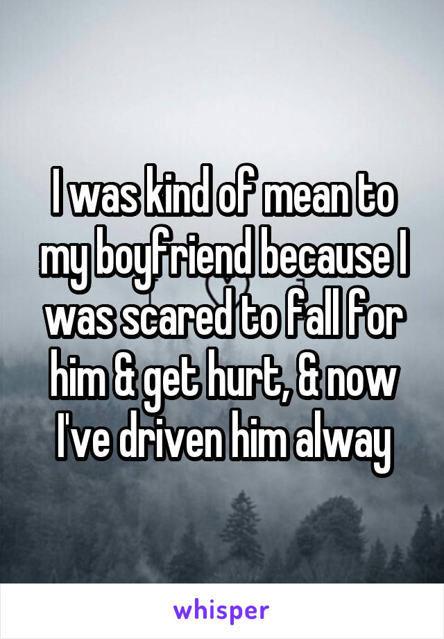 I was kind of mean to my boyfriend because I was scared to fall for him & get hurt, & now I've driven him alway