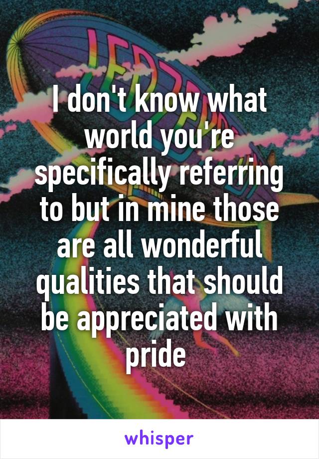 I don't know what world you're specifically referring to but in mine those are all wonderful qualities that should be appreciated with pride 