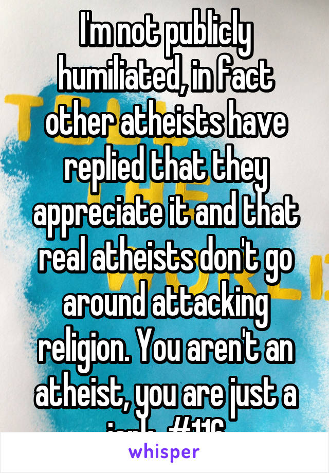 I'm not publicly humiliated, in fact other atheists have replied that they appreciate it and that real atheists don't go around attacking religion. You aren't an atheist, you are just a jerk. #116