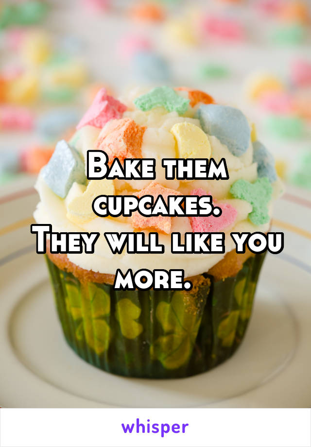 Bake them cupcakes.
They will like you more. 