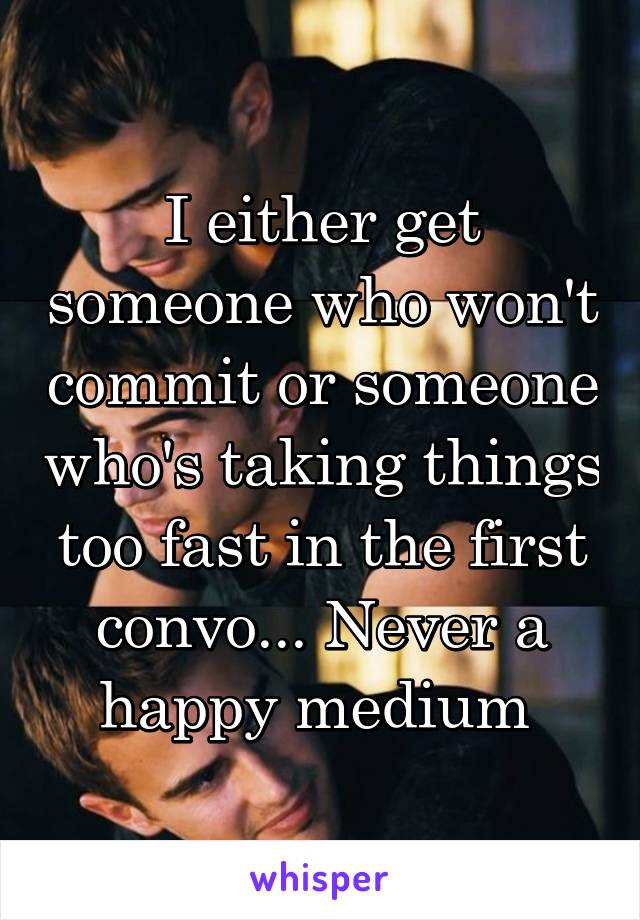 I either get someone who won't commit or someone who's taking things too fast in the first convo... Never a happy medium 