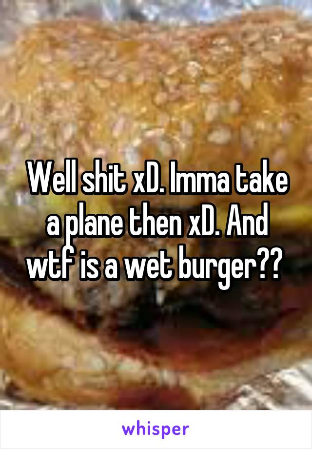 Well shit xD. Imma take a plane then xD. And wtf is a wet burger?? 