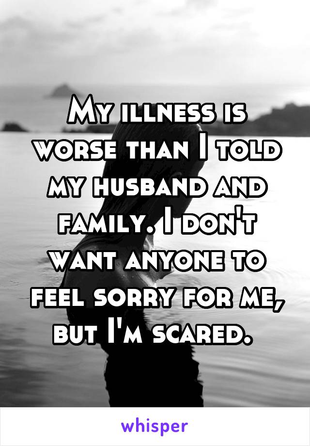 My illness is worse than I told my husband and family. I don't want anyone to feel sorry for me, but I'm scared. 