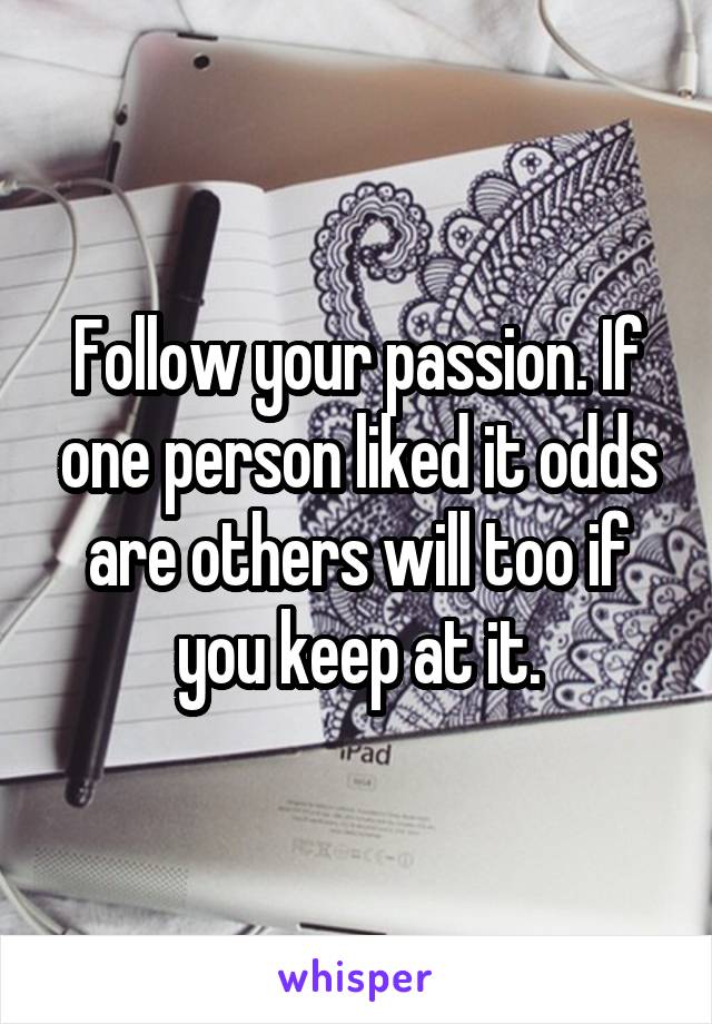 Follow your passion. If one person liked it odds are others will too if you keep at it.