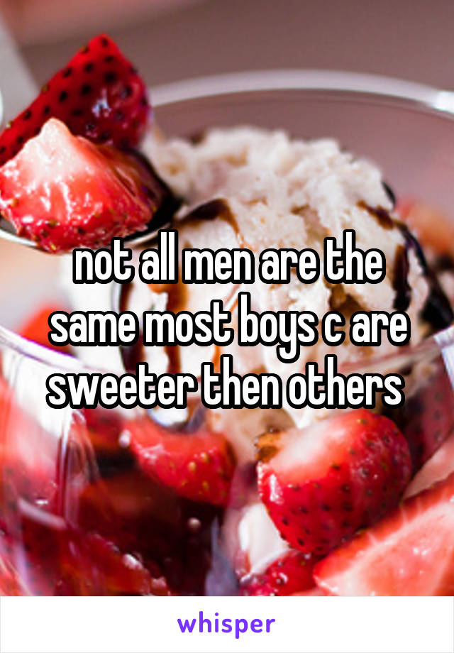 not all men are the same most boys c are sweeter then others 