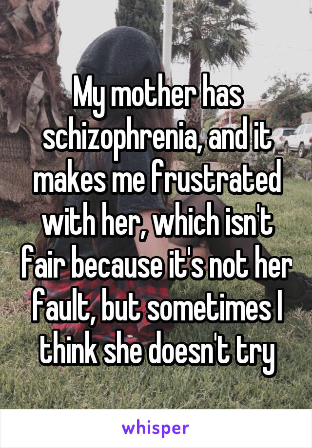 My mother has schizophrenia, and it makes me frustrated with her, which isn't fair because it's not her fault, but sometimes I think she doesn't try