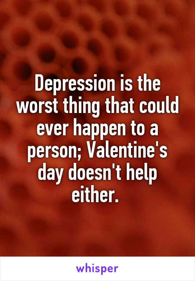 Depression is the worst thing that could ever happen to a person; Valentine's day doesn't help either. 