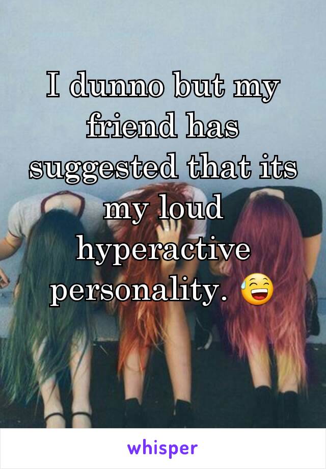 I dunno but my friend has suggested that its my loud hyperactive personality. ðŸ˜…