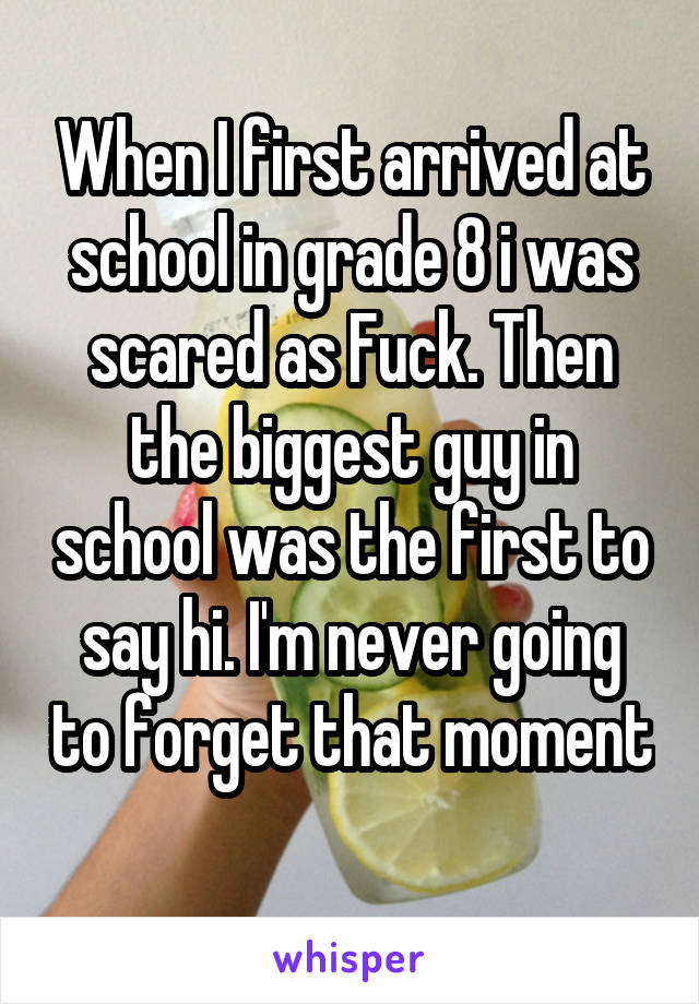 When I first arrived at school in grade 8 i was scared as Fuck. Then the biggest guy in school was the first to say hi. I'm never going to forget that moment 