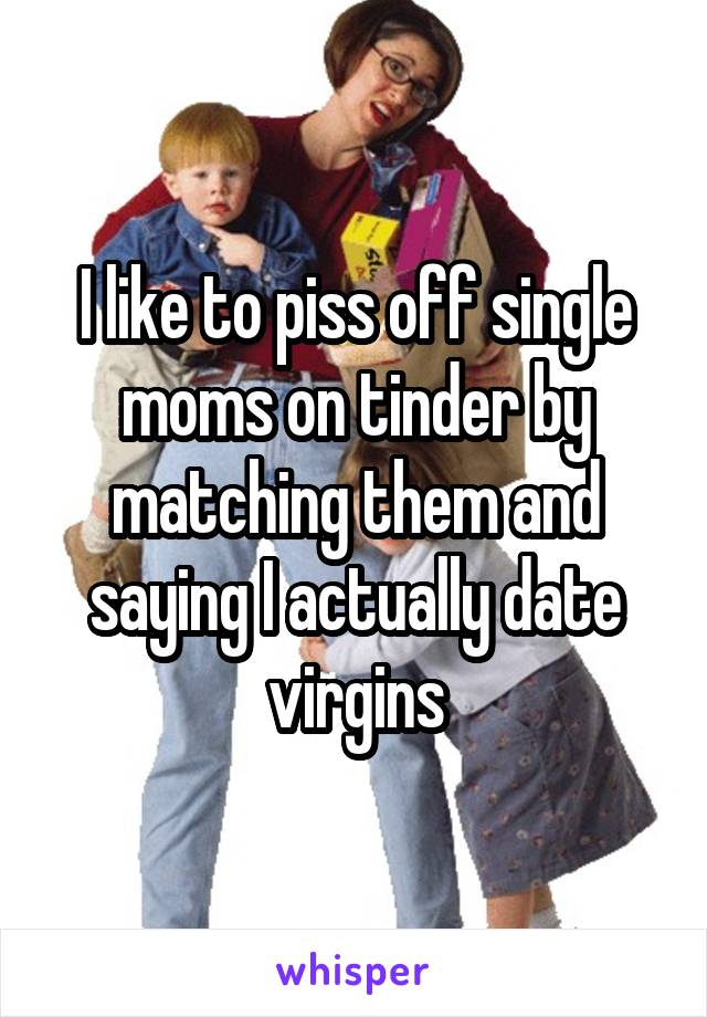 I like to piss off single moms on tinder by matching them and saying I actually date virgins