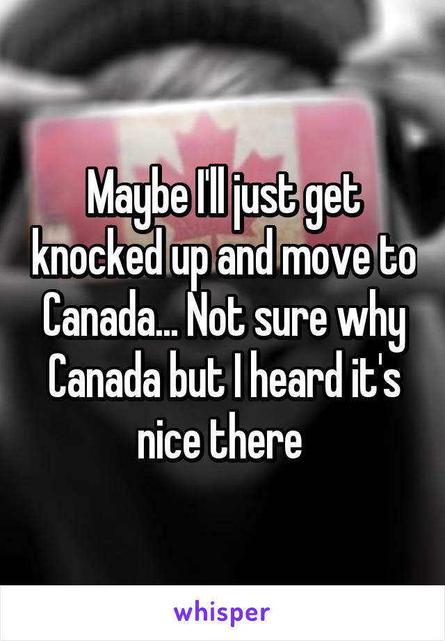 Maybe I'll just get knocked up and move to Canada... Not sure why Canada but I heard it's nice there 