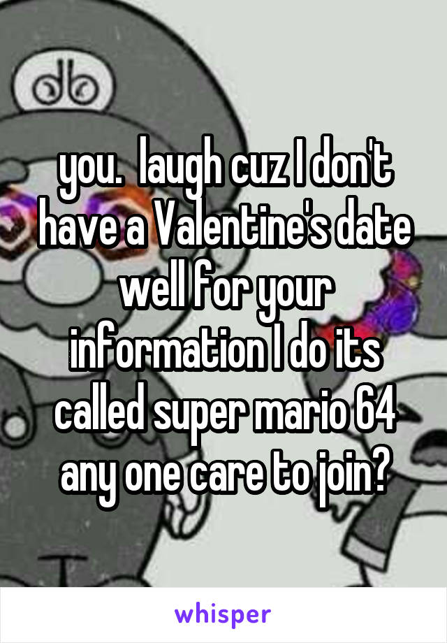 you.  laugh cuz I don't have a Valentine's date
well for your information I do its called super mario 64 any one care to join?