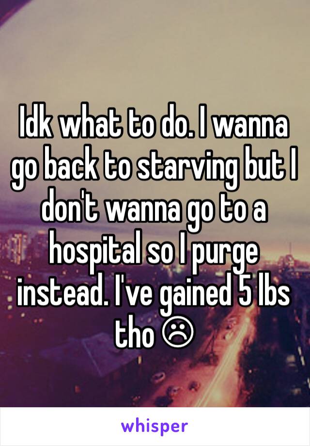 Idk what to do. I wanna go back to starving but I don't wanna go to a hospital so I purge instead. I've gained 5 lbs tho ☹