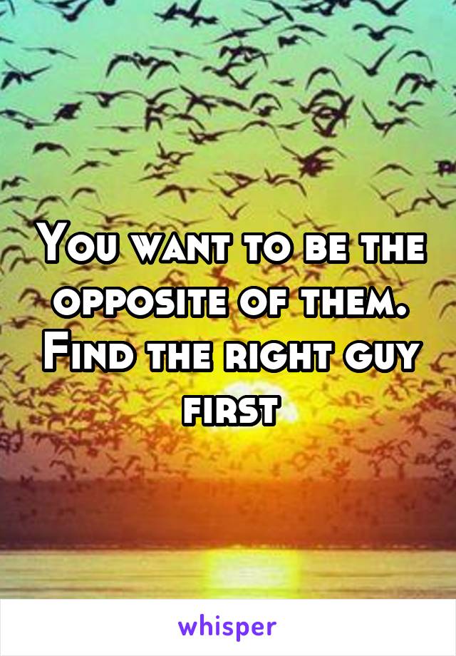 You want to be the opposite of them. Find the right guy first