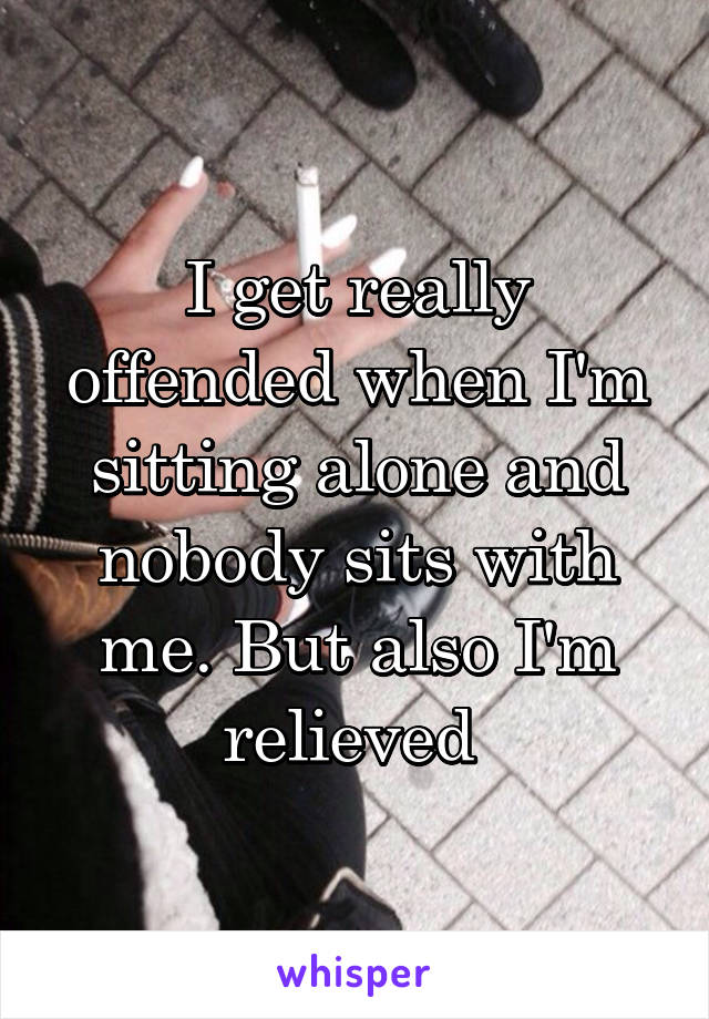 I get really offended when I'm sitting alone and nobody sits with me. But also I'm relieved 