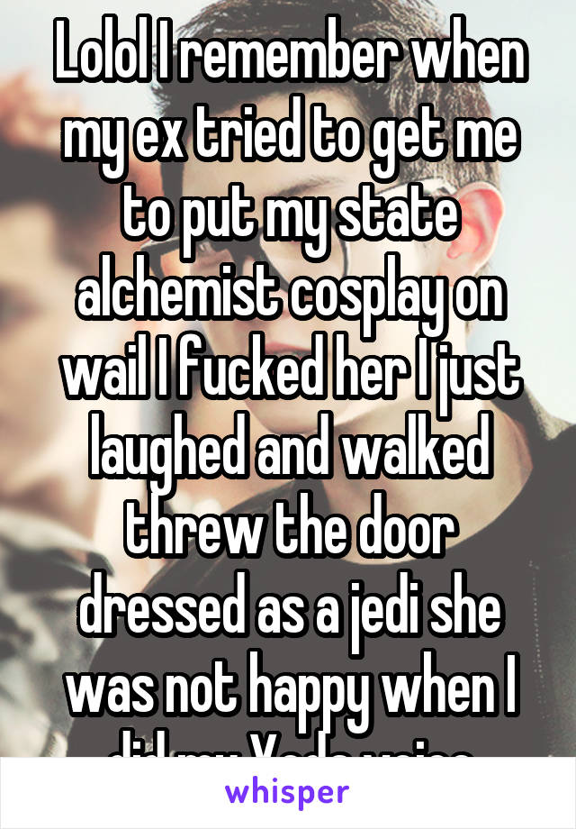 Lolol I remember when my ex tried to get me to put my state alchemist cosplay on wail I fucked her I just laughed and walked threw the door dressed as a jedi she was not happy when I did my Yoda voice