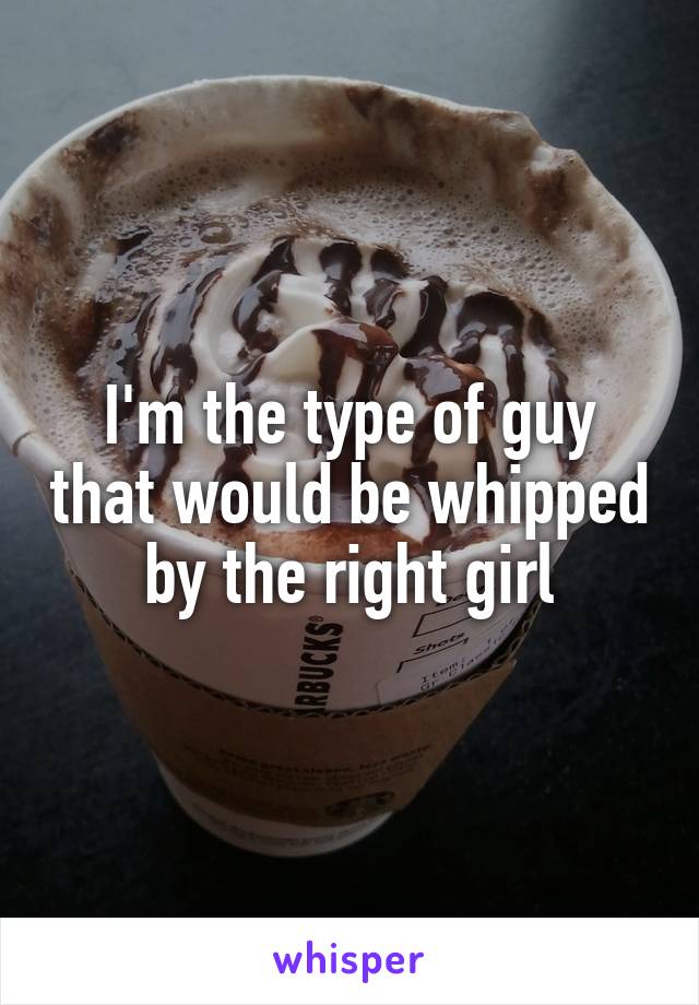 I'm the type of guy that would be whipped by the right girl