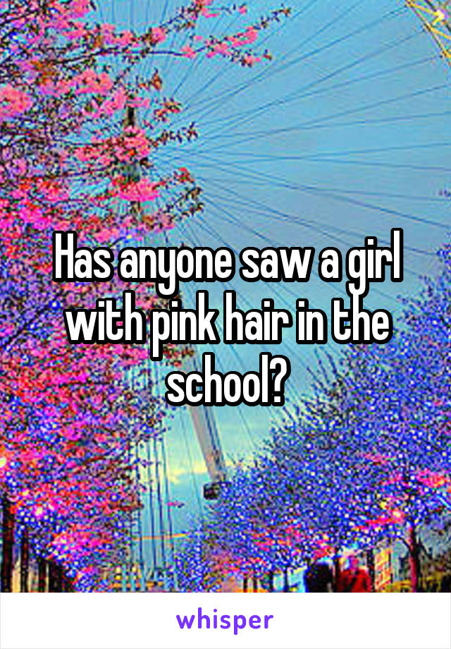 Has anyone saw a girl with pink hair in the school?