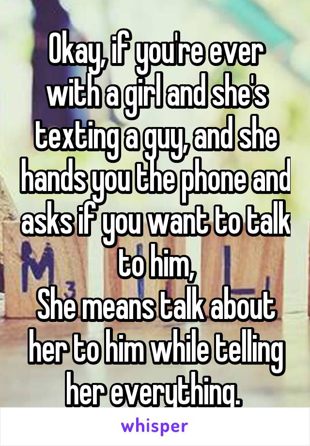 Okay, if you're ever with a girl and she's texting a guy, and she hands you the phone and asks if you want to talk to him,
She means talk about her to him while telling her everything. 