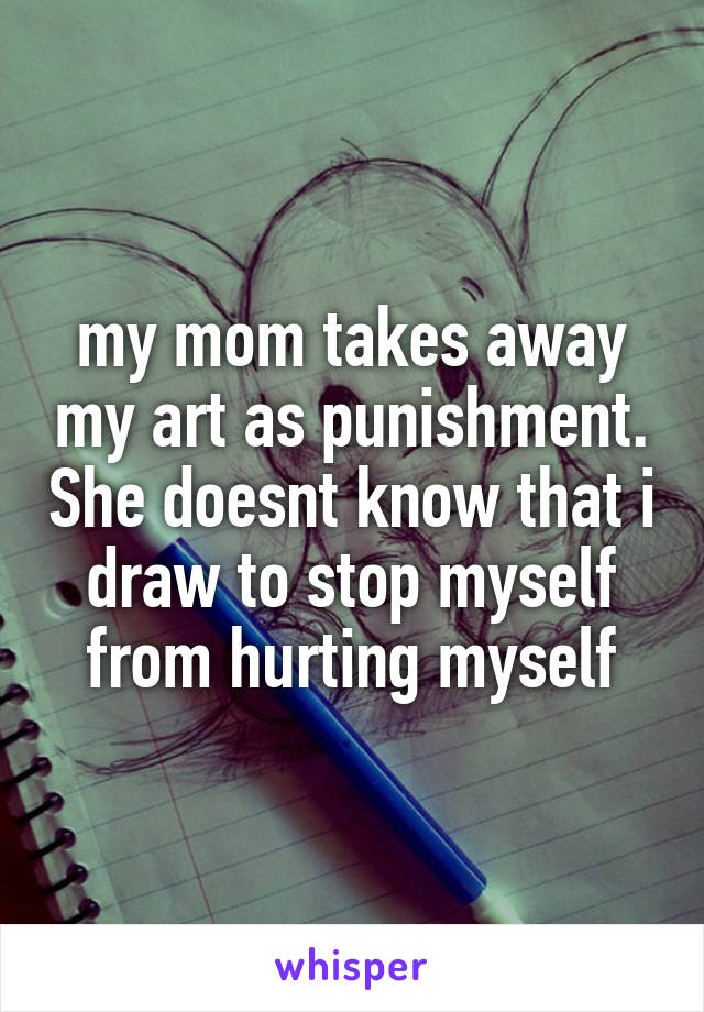 my mom takes away my art as punishment. She doesnt know that i draw to stop myself from hurting myself