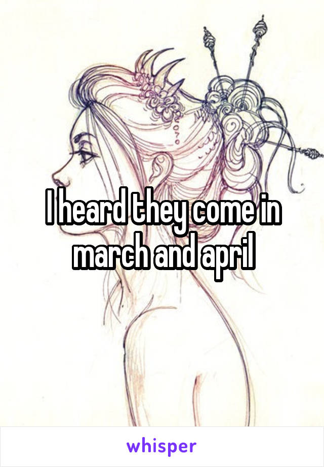 I heard they come in march and april