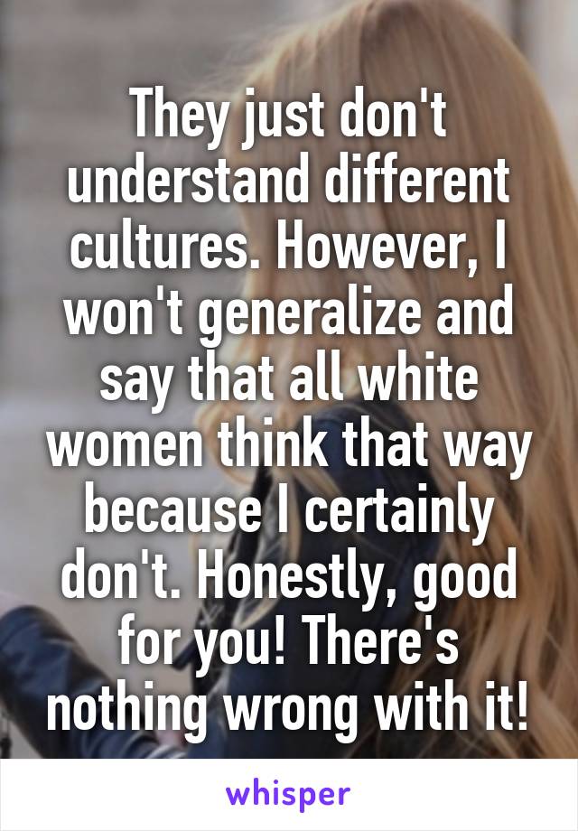 They just don't understand different cultures. However, I won't generalize and say that all white women think that way because I certainly don't. Honestly, good for you! There's nothing wrong with it!