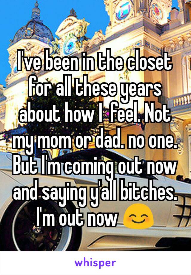I've been in the closet for all these years about how I  feel. Not my mom or dad. no one. But I'm coming out now and saying y'all bitches. I'm out now 😊