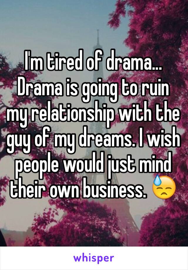 I'm tired of drama... Drama is going to ruin my relationship with the guy of my dreams. I wish people would just mind their own business. 😓
