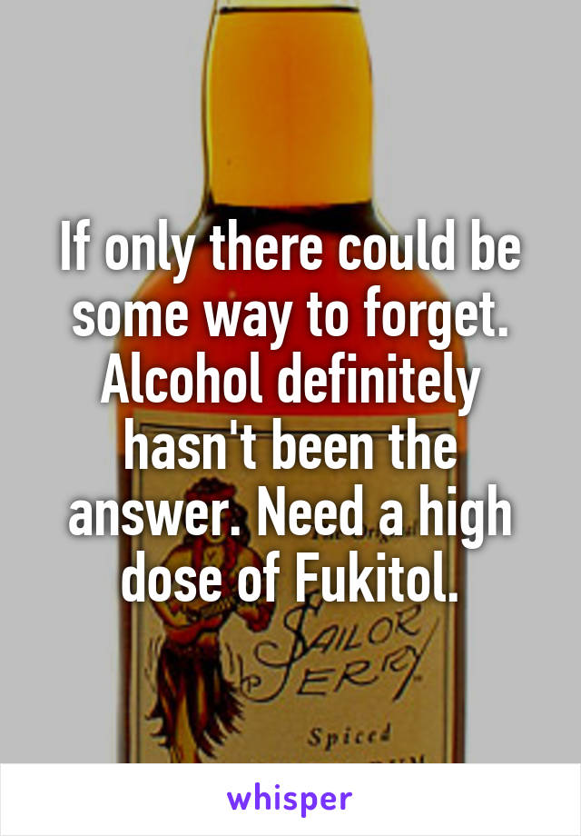 If only there could be some way to forget. Alcohol definitely hasn't been the answer. Need a high dose of Fukitol.