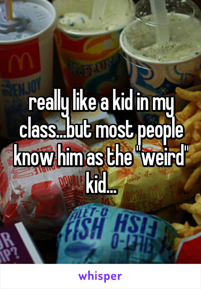 really like a kid in my class...but most people know him as the "weird" kid...