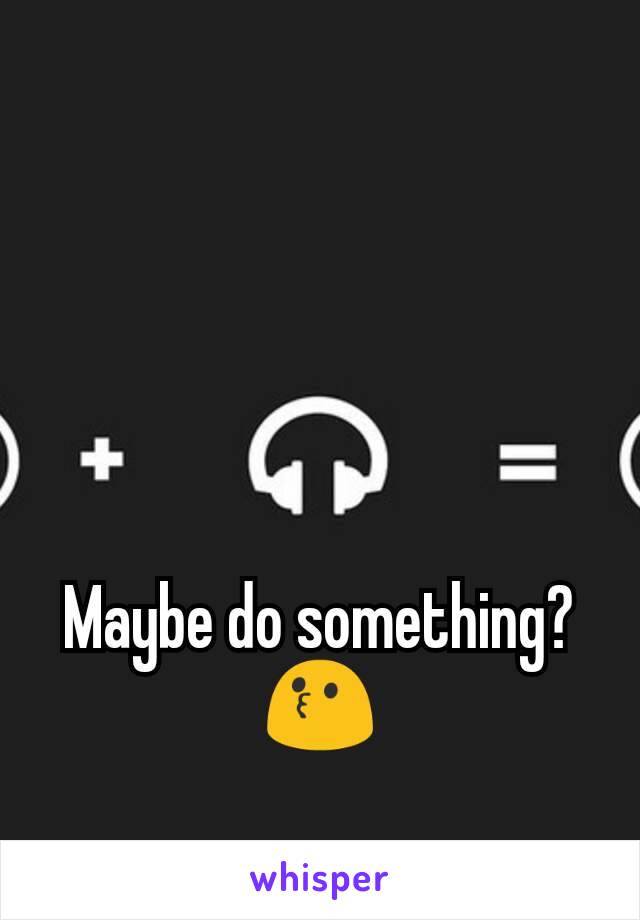 Maybe do something? ðŸ˜—