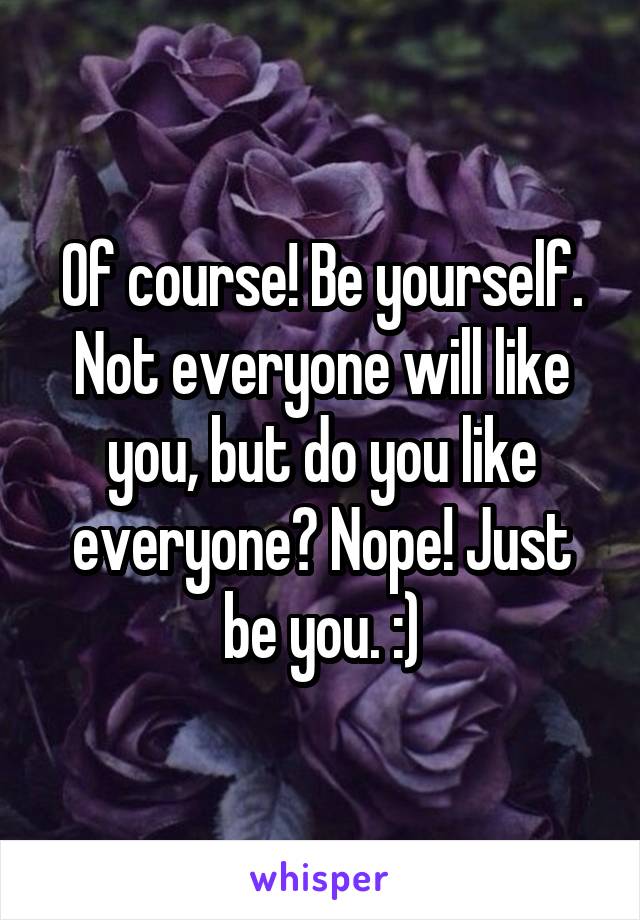 Of course! Be yourself. Not everyone will like you, but do you like everyone? Nope! Just be you. :)