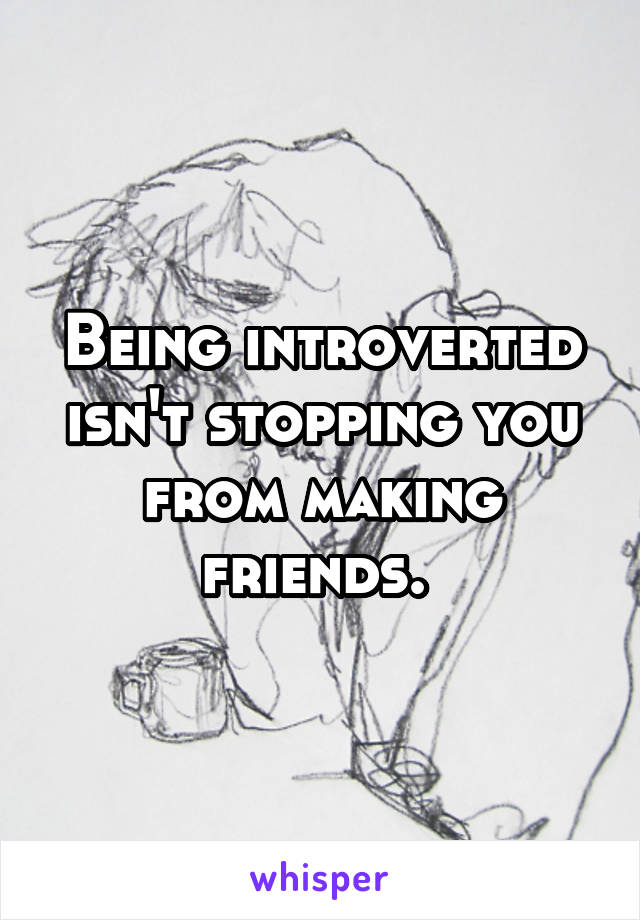 Being introverted isn't stopping you from making friends. 