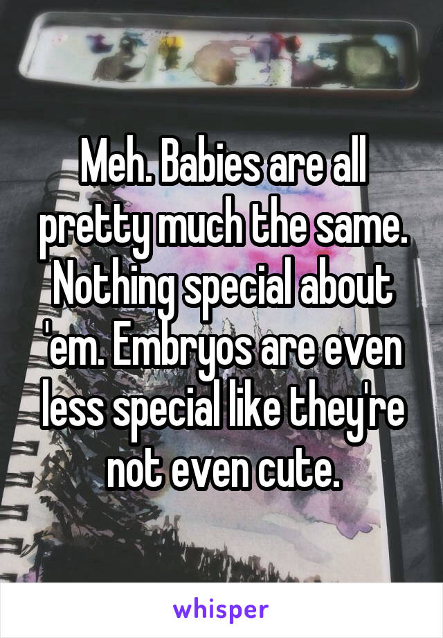 Meh. Babies are all pretty much the same. Nothing special about 'em. Embryos are even less special like they're not even cute.