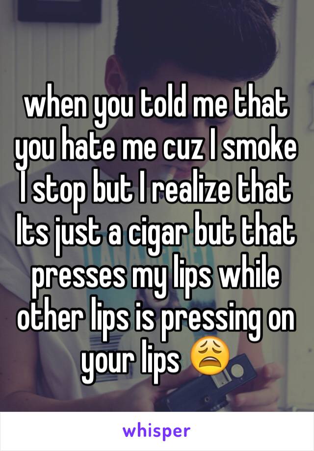 when you told me that you hate me cuz I smoke I stop but I realize that Its just a cigar but that presses my lips while other lips is pressing on your lips 😩