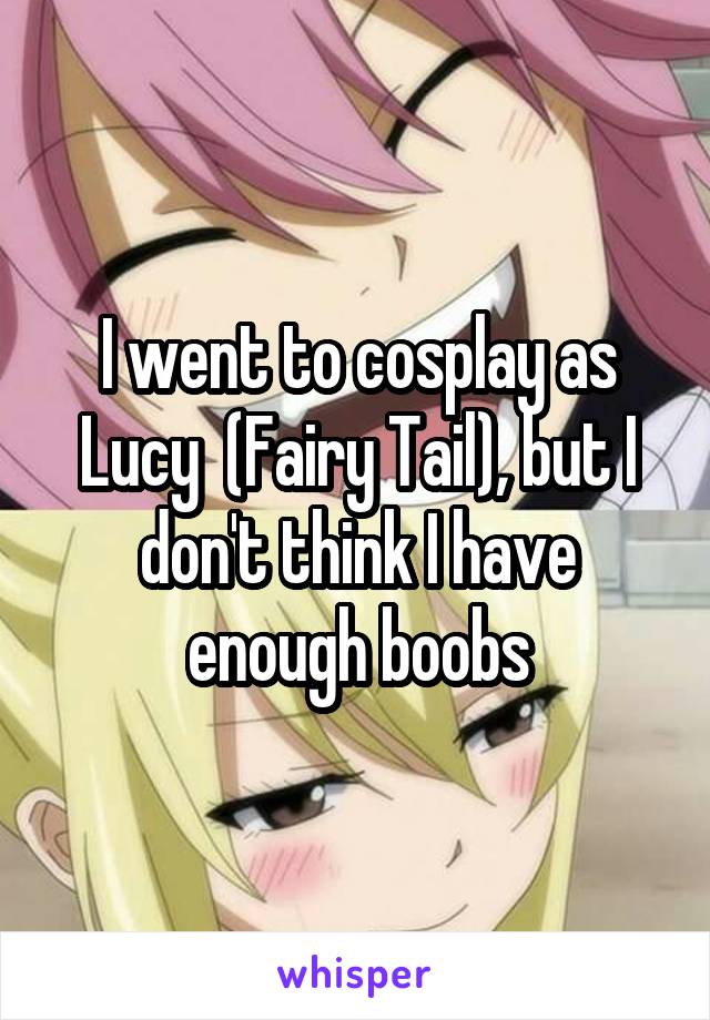 I went to cosplay as Lucy  (Fairy Tail), but I don't think I have enough boobs