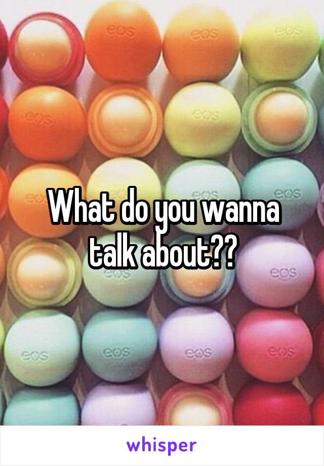 What do you wanna talk about??