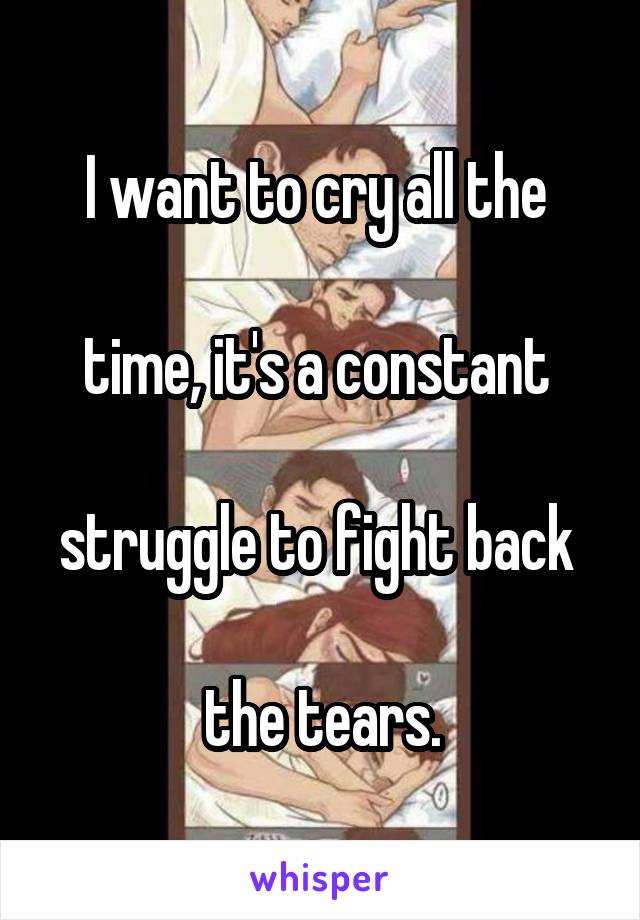 I want to cry all the 

time, it's a constant 

struggle to fight back 

the tears.