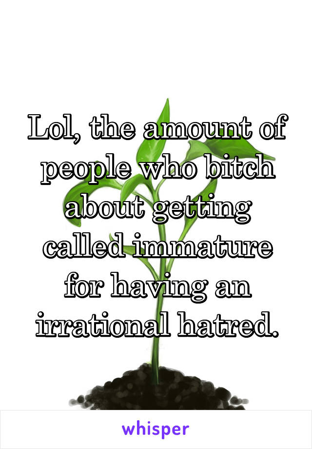 Lol, the amount of people who bitch about getting called immature for having an irrational hatred.