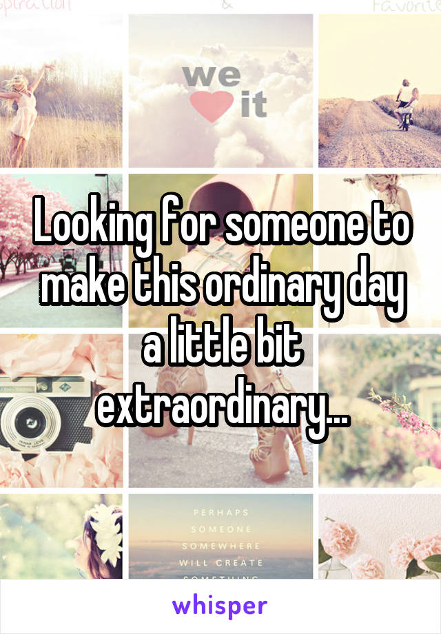 Looking for someone to make this ordinary day a little bit extraordinary...