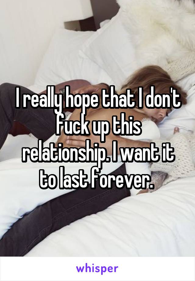 I really hope that I don't fuck up this relationship. I want it to last forever. 