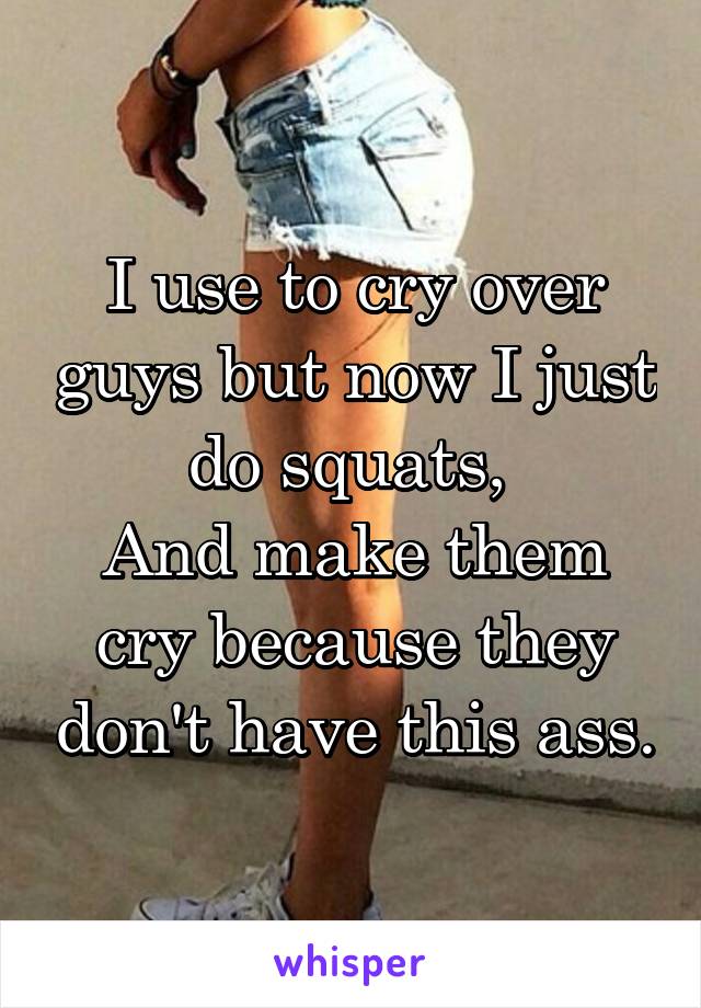 I use to cry over guys but now I just do squats, 
And make them cry because they don't have this ass.