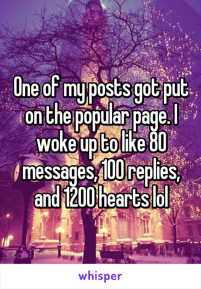 One of my posts got put on the popular page. I woke up to like 80 messages, 100 replies, and 1200 hearts lol