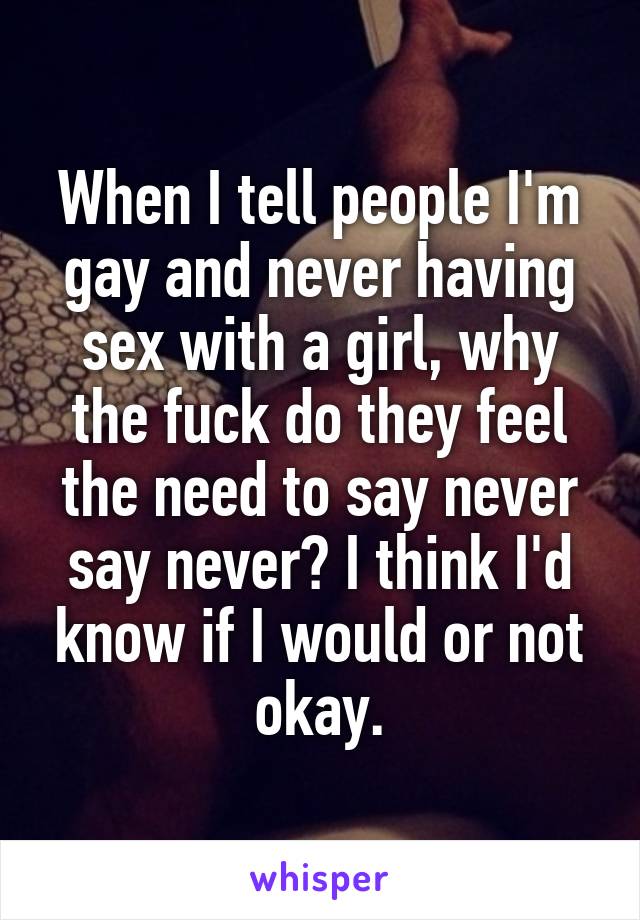 When I tell people I'm gay and never having sex with a girl, why the fuck do they feel the need to say never say never? I think I'd know if I would or not okay.