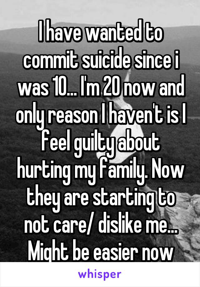 I have wanted to commit suicide since i was 10... I'm 20 now and only reason I haven't is I feel guilty about hurting my family. Now they are starting to not care/ dislike me... Might be easier now