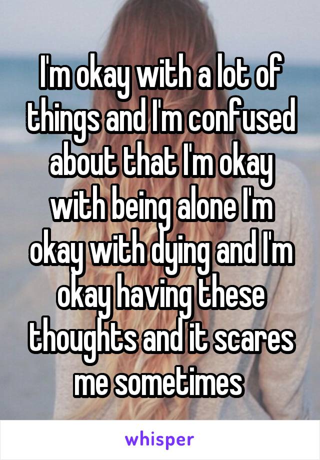 I'm okay with a lot of things and I'm confused about that I'm okay with being alone I'm okay with dying and I'm okay having these thoughts and it scares me sometimes 