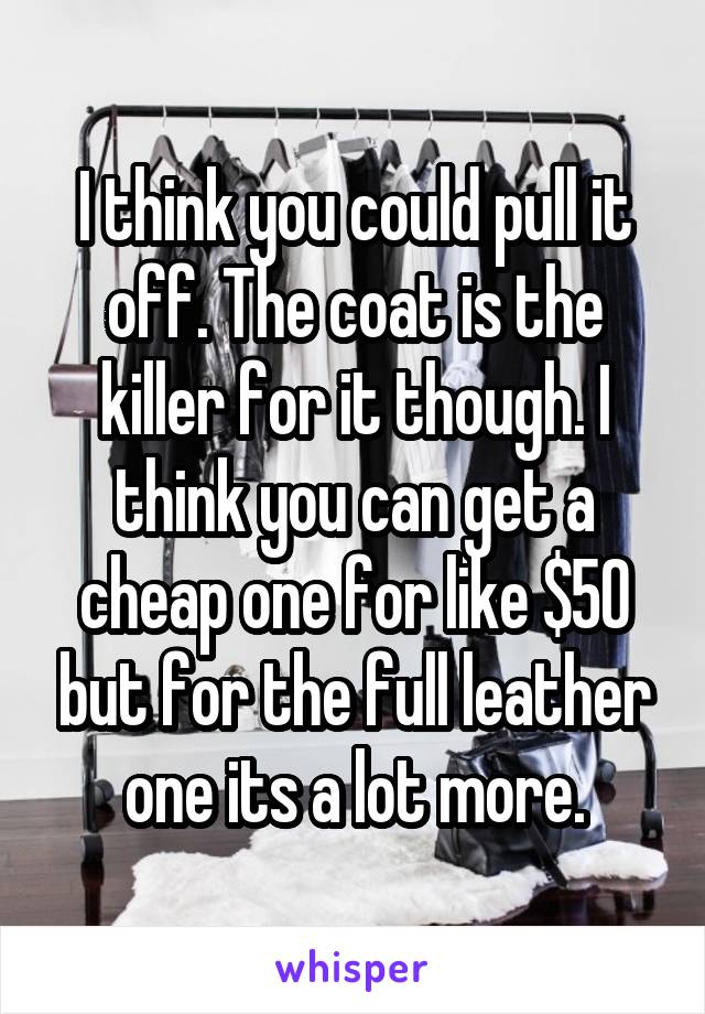 I think you could pull it off. The coat is the killer for it though. I think you can get a cheap one for like $50 but for the full leather one its a lot more.