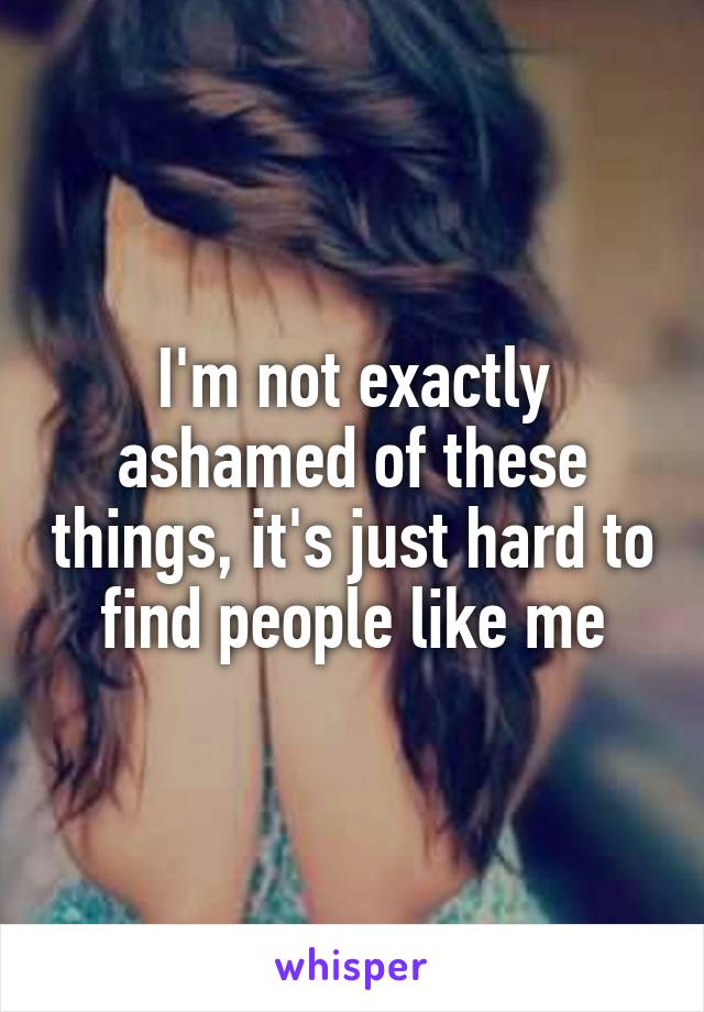 I'm not exactly ashamed of these things, it's just hard to find people like me